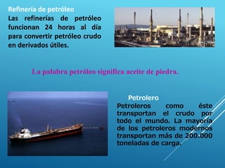 Refinería de petróleo
Las refinerías de petróleo
funcionan 24 horas al día
para convertir petróleo crudo
en derivados útiles.
Petrolero
Petroleros como éste
transportan el crudo por
todo el mundo. La mayoría
de los petroleros modernos
transportan más de 200.000
toneladas de carga.
La palabra petróleo significa aceite de piedra.
 
