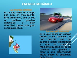 La energía cinética
Es la que tiene un cuerpo
que está en movimiento.
Este automóvil, con el que
se realizan pruebas
especiales a gran
velocidad, posee una gran
energía cinética.
ENERGÍA MECÁNICA
La energía potencial
Es la que posee un cuerpo
debido a su posición. Es
una energía que los
cuerpos tienen almacenada
y que en cualquier
momento pueden producer
cambios. Por ejemplo al
estar a una determinada
altura sobre la superficie
de la tierra.
 