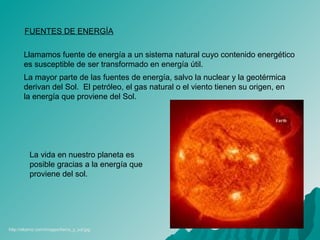 FUENTES DE ENERGÍA
Llamamos fuente de energía a un sistema natural cuyo contenido energético
es susceptible de ser transformado en energía útil.
La mayor parte de las fuentes de energía, salvo la nuclear y la geotérmica
derivan del Sol. El petróleo, el gas natural o el viento tienen su origen, en
la energía que proviene del Sol.
La vida en nuestro planeta es
posible gracias a la energía que
proviene del sol.
http://eltamiz.com/images/tierra_y_sol.jpg
 