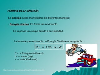 FORMAS DE LA ENERGÍA
La Energía puede manifestarse de diferentes maneras:
. Energía cinéticaEnergía cinética: En forma de movimiento
Es la posee un cuerpo debido a su velocidad.
La fórmula que representa la Energía Cinética es la siguiente:
E c = 1 / 2 • m • v2
E c = Energía cinética (J)
m = masa (Kg)
v = velocidad (m/s)
http://www.profesorenlinea.cl/fisica/EnergiaCinetica.htm
 