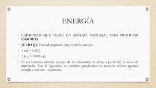 ENERGÍA 
• CAPACIDAD QUE TIENE UN SISTEMA MATERIAL PARA PRODUCIR 
CAMBIOS. 
• JULIO (J): Unidad empleada para medir la energía. 
• 1 cal = 4,18 J 
• 1 kcal = 1000 cal. 
• El ser humano obtiene energía de los alimentos, es decir, a partir del proceso de 
nutrición. Tras la digestión, los cambios producidos en nuestras células aportan 
energía a nuestro organismo. 
 