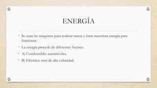 ENERGÍA 
• Se usan las máquinas para realizar tareas y éstas necesitan energía para 
funcionar. 
• La energía procede de diferentes fuentes: 
• A) Combustible: automóviles. 
• B) Eléctrica: tren de alta velocidad. 
