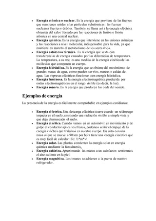  Energía atómica o nuclear. Es la energía que proviene de las fuerzas
que mantienen unidas a las partículas subatómicas: las fuerzas
nucleares fuertes y débiles. También se llama así a la energía eléctrica
obtenida del calor liberado por las reacciones de fusión o fisión
atómica en una central nuclear.
 Energía química. Es la energía que interviene en las uniones atómicas
y las reacciones a nivel molecular, indispensable para la vida, ya que
mantiene en marcha el metabolismo de los seres vivos.
 Energía calóricao térmica. Es la energía que se da con
transferencias de energía causadas por las diferencias de temperatura.
La temperatura, a su vez, es una medida de la energía cinética de las
moléculas que componen un cuerpo.
 Energía hidráulica. Es la energía que se obtiene del movimiento de
grandes masas de agua, como pueden ser ríos, mareas o caídas de
agua. Las represas eléctricas funcionan con energía hidráulica.
 Energía luminosa. Es la energía electromagnética producida por
ondas electromagnéticas en el rango visible (es decir, la luz).
 Energía sonora. Es la energía que producen las onda del sonido.
Ejemplos de energía
La presencia de la energía es fácilmente comprobable en ejemplos cotidianos:
 Energía eléctrica. Una descarga eléctricaocurre cuando un relámpago
impacta en el suelo, emitiendo una radiación visible a simple vista y
que deja chamuscado el suelo.
 Energía cinética. Cuando vamos en un automóvil en movimiento y de
golpe el conductor aplica los frenos, podemos sentir el empuje de la
energía cinética que traíamos en nuestro cuerpo. Un auto con una
masa m que se mueve a 90 km por hora tiene una energía cinéctica que
es muy fácil de calcular: Ec: ½*m*v2
 Energía solar. Las plantas convierten la energía solar en energía
química mediante la fotosíntesis.
 Energía calórica. Aproximando las manos a un calefactor, sentiremos
el aire caliente en la piel.
 Energía magnética. Los imanes se adhieren a la puerta de nuestro
refrigerador.
 