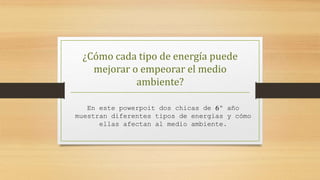 ¿Cómo cada tipo de energía puede
mejorar o empeorar el medio
ambiente?
En este powerpoit dos chicas de 6º año
muestran diferentes tipos de energias y cómo
ellas afectan al medio ambiente.
 