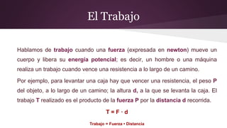El Trabajo
Hablamos de trabajo cuando una fuerza (expresada en newton) mueve un
cuerpo y libera su energía potencial; es decir, un hombre o una máquina
realiza un trabajo cuando vence una resistencia a lo largo de un camino.
Por ejemplo, para levantar una caja hay que vencer una resistencia, el peso P
del objeto, a lo largo de un camino; la altura d, a la que se levanta la caja. El
trabajo T realizado es el producto de la fuerza P por la distancia d recorrida.
T = F · d
Trabajo = Fuerza • Distancia
 
