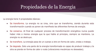 Propiedades de la Energía
La energía tiene 4 propiedades básicas:
● Se transforma. La energía no se crea, sino que se transforma, siendo durante esta
transformación cuando se ponen de manifiesto las diferentes formas de energía.
● Se conserva. Al final de cualquier proceso de transformación energética nunca puede
haber más o menos energía que la que había al principio, siempre se mantiene. La
energía no se destruye.
● Se transfiere. La energía pasa de un cuerpo a otro en forma de calor, ondas o trabajo.
● Se degrada. Solo una parte de la energía transformada es capaz de producir trabajo y la
otra se pierde en forma de calor o ruido (vibraciones mecánicas no deseadas).
 