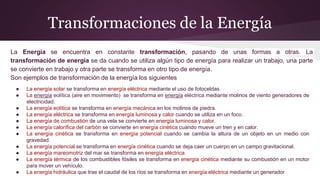 Transformaciones de la Energía
La Energía se encuentra en constante transformación, pasando de unas formas a otras. La
transformación de energía se da cuando se utiliza algún tipo de energía para realizar un trabajo, una parte
se convierte en trabajo y otra parte se transforma en otro tipo de energía.
Son ejemplos de transformación de la energía los siguientes
● La energía solar se transforma en energía eléctrica mediante el uso de fotoceldas.
● La energía eolítica (aire en movimiento) se transforma en energía eléctrica mediante molinos de viento generadores de
electricidad.
● La energía eolítica se transforma en energía mecánica en los molinos de piedra.
● La energía eléctrica se transforma en energía luminosa y calor cuando se utiliza en un foco.
● La energía de combustión de una vela se convierte en energía luminosa y calor.
● La energía calorífica del carbón se convierte en energía cinética cuando mueve un tren y en calor.
● La energía cinética se transforma en energía potencial cuando se cambia la altura de un objeto en un medio con
gravedad.
● La energía potencial se transforma en energía cinética cuando se deja caer un cuerpo en un campo gravitacional.
● La energía mareomotriz del mar se transforma en energía eléctrica
● La energía térmica de los combustibles fósiles se transforma en energía cinética mediante su combustión en un motor
para mover un vehículo.
● La energía hidráulica que trae el caudal de los ríos se transforma en energía eléctrica mediante un generador
 