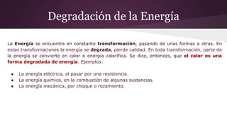 Degradación de la Energía
La Energía se encuentra en constante transformación, pasando de unas formas a otras. En
estas transformaciones la energía se degrada, pierde calidad. En toda transformación, parte de
la energía se convierte en calor o energía calorífica. Se dice, entonces, que el calor es una
forma degradada de energía. Ejemplos:
● La energía eléctrica, al pasar por una resistencia.
● La energía química, en la combustión de algunas sustancias.
● La energía mecánica, por choque o rozamiento.
 