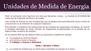 Unidades de Medida de Energía
Medir es comparar una magnitud con otra que llamamos unidad. La medida es el número de
veces que la magnitud contiene a la unidad.
Una Unidad de Medida es una cantidad fija que se adopta convencionalmente como unidad de
comparación en la medición de cualquier magnitud.
Para facilitar y simplificar las indicaciones de las medidas de magnitudes complejas, se recurre
a unidades derivadas de cierto número de magnitudes fundamentales en el ámbito de un
determinado «sistema de medida».
En el sistema MKS se han determinado las siguientes unidades de medida:
● La Longitud se mide en Metros.
● La Fuerza se mide en Newton.
● El Trabajo es Fuerza • Distancia
Joule = Newton • Metro
● La unidad de medida que se utiliza para cuantificar la energía es el Joule
 