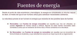 Desde el punto de vista económico y tecnológico, la energía es considerada un recurso natural
es decir, el medio del que el ser humano utiliza para satisfacer necesidades cotidianas.
La naturaleza provee al ser humano la energía que necesita de dos posibles tipos de fuentes:
◆ Renovables: Las Fuentes de energía renovables son aquellas que, tras ser utilizadas, se
pueden regenerar de manera natural o artificial. Algunas de estas fuentes renovables están
sometidas a ciclos que se mantienen de forma más o menos constante en la naturaleza.
◆ No Renovables: Las Fuentes de energía no renovables son aquellas que se encuentran de
forma limitada en el planeta y cuya velocidad de consumo es mayor que la de su regeneración.
Fuentes de energía
 