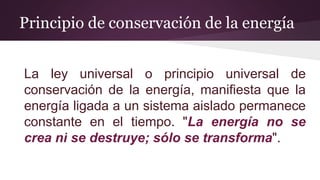 Principio de conservación de la energía
La ley universal o principio universal de
conservación de la energía, manifiesta que la
energía ligada a un sistema aislado permanece
constante en el tiempo. "La energía no se
crea ni se destruye; sólo se transforma".
 