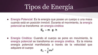 Tipos de Energía
● Energía Potencial: Es la energía que posee un cuerpo o una masa
cuando está en posición inmóvil. Durante el movimiento, la energía
potencial se transforma en energía cinética
● Energía Cinética: Cuando el cuerpo se pone en movimiento, la
energía potencial se transforma en energía cinética. Es la misma
energía potencial manifestada a través de la velocidad que
adquiere el cuerpo
 