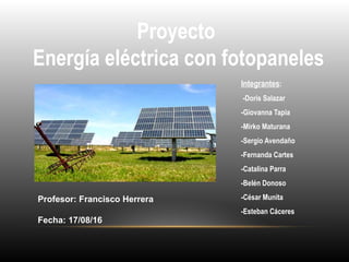 Proyecto
Energía eléctrica con fotopaneles
Integrantes:
-Doris Salazar
-Giovanna Tapia
-Mirko Maturana
-Sergio Avendaño
-Fernanda Cartes
-Catalina Parra
-Belén Donoso
-César Munita
-Esteban Cáceres
Profesor: Francisco Herrera
Fecha: 17/08/16
 