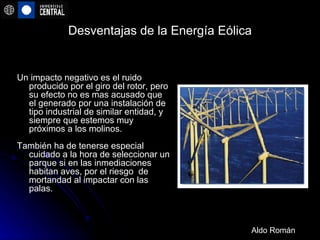 Desventajas de la Energía Eólica Un impacto negativo es el ruido producido por el giro del rotor, pero su efecto no es mas acusado que el generado por una instalación de tipo industrial de similar entidad, y siempre que estemos muy próximos a los molinos. También ha de tenerse especial cuidado a la hora de seleccionar un parque si en las inmediaciones habitan aves, por el riesgo  de mortandad al impactar con las palas. Aldo Román 