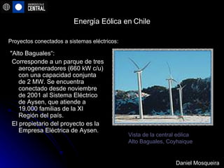 Energía Eólica en Chile "Alto Baguales“: Corresponde a un parque de tres aerogeneradores (660 kW c/u) con una capacidad conjunta de 2 MW. Se encuentra conectado desde noviembre de 2001 al Sistema Eléctrico de Aysen, que atiende a 19.000 familias de la XI Región del país. El propietario del proyecto es la Empresa Eléctrica de Aysen.  Proyectos conectados a sistemas eléctricos:  Vista de la central eólica Alto Baguales, Coyhaique   Daniel Mosqueira 