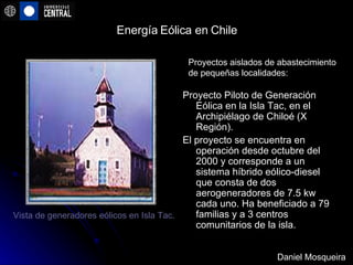 Energía Eólica en Chile Proyecto Piloto de Generación Eólica en la Isla Tac, en el Archipiélago de Chiloé (X Región).  El proyecto se encuentra en operación desde octubre del 2000 y corresponde a un sistema híbrido eólico-diesel que consta de dos aerogeneradores de 7.5 kw cada uno. Ha beneficiado a 79 familias y a 3 centros comunitarios de la isla. Proyectos aislados de abastecimiento de pequeñas localidades:  Vista de generadores eólicos en Isla Tac.   Daniel Mosqueira 