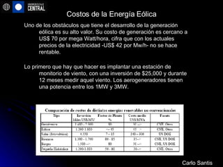Costos de la Energía Eólica Uno de los obstáculos que tiene el desarrollo de la generación eólica es su alto valor. Su costo de generación es cercano a US$ 70 por mega Watt/hora, cifra que con los actuales precios de la electricidad -US$ 42 por Mw/h- no se hace rentable.    Lo primero que hay que hacer es implantar una estación de monitorio de viento, con una inversión de $25,000 y durante 12 meses medir aquel viento. Los aerogeneradores tienen una potencia entre los 1MW y 3MW.  Carlo Santis 