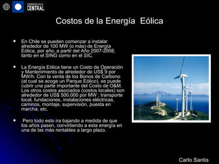 Costos de la Energía  Eólica En Chile se pueden comenzar a instalar alrededor de 100 MW (o más) de Energía Eólica, por año, a partir del Año 2007-2008, tanto en el SING como en el SIC.  La Energía Eólica tiene un Costo de Operación y Mantenimiento de alrededor de US$ 9 por MW/h. Con la venta de los Bonos de Carbono (al cual se acoge un Parque Eólico), se puede cubrir una parte importante del Costo de O&M. Los otros costos asociados (costos locales) son alrededor de US$ 500.000 por MW ; transporte local, fundaciones, instalaciones eléctricas, caminos, montaje, supervisión, puesta en marcha, etc. Pero todo esto ira bajando a medida de que los años pasen, convirtiendo a esta energía en una de las más rentables a largo plazo. Carlo Santis 