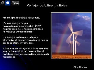 Ventajas de la Energía Eólica Es un tipo de energía renovable. Es una energía limpia:  no requiere una combustión (CO2),  no produce emisiones atmosféricas ni residuos contaminantes. La energía eólica es una fuerte alternativa al cambio climático ya que no produce efecto invernadero. Dado que los aerogeneradores actuales son de baja velocidad de rotación, el problema de choque con las aves se está reduciendo. Aldo Román 