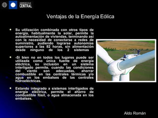 Ventajas de la Energía Eólica Su utilización combinada con otros tipos de energía, habitualmente la solar, permite la autoalimentación de viviendas, terminando así con la necesidad de conectarse a redes de suministro, pudiendo lograrse autonomías superiores a las 82 horas, sin alimentación desde ninguno de los 2 sistemas  -Si bien no en todos los lugares puede ser utilizada como única fuente de energía eléctrica, su inclusión en un sistema interligado permite, cuando las condiciones del viento son adecuadas, ahorrar combustible en las centrales térmicas y/o agua en los embalses de las centrales hidroeléctricas. Estando integrado a sistemas interligados de energía eléctrica, permite el ahorro de combustible fósil, o agua almacenada en los embalses. Aldo Román 
