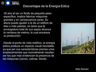 Desventajas de la Energía Eólica -Desde el punto de vista estético, la energía eólica produce un impacto visual inevitable, ya que por sus características precisa unos emplazamientos que normalmente resultan ser los que más evidencian la presencia de las máquinas (cerros, colinas, litoral).   - El aire al ser un fluido de pequeño peso específico, implica fabricar máquinas grandes y en consecuencia caras. Su altura puede igualar a la de un edificio de diez o más plantas, en tanto que la envergadura total de sus aspas alcanza la veintena de metros, lo cual encarece su producción. Aldo Román 