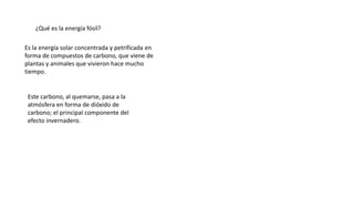 ¿Qué es la energía fósil?
Es la energía solar concentrada y petrificada en
forma de compuestos de carbono, que viene de
plantas y animales que vivieron hace mucho
tiempo.
Este carbono, al quemarse, pasa a la
atmósfera en forma de dióxido de
carbono; el principal componente del
efecto invernadero.
