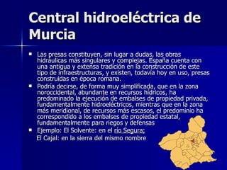 Central hidroeléctrica de Murcia Las presas constituyen, sin lugar a dudas, las obras hidráulicas más singulares y complejas. España cuenta con una antigua y extensa tradición en la construcción de este tipo de infraestructuras, y existen, todavía hoy en uso, presas construidas en época romana. Podría decirse, de forma muy simplificada, que en la zona noroccidental, abundante en recursos hídricos, ha predominado la ejecución de embalses de propiedad privada, fundamentalmente hidroeléctricos, mientras que en la zona más meridional, de recursos más escasos, el predominio ha correspondido a los embalses de propiedad estatal, fundamentalmente para riegos y defensas Ejemplo: El Solvente: en el  río Segura; El Cajal: en la sierra del mismo nombre  