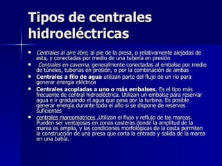 Tipos de centrales hidroeléctricas Centrales al aire libre , al pie de la presa, o relativamente alejadas de esta, y conectadas por medio de una tubería en presión Centrales en caverna , generalmente conectadas al embalse por medio de túneles, tuberías en presión, o por la combinación de ambas  Centrales a filo de agua  utilizan parte del flujo de un río para generar energía eléctrica  Centrales acopladas a uno o más embalses .  Es el tipo más frecuente de central hidroeléctrica. Utilizan un embalse para reservar agua e ir graduando el agua que pasa por la turbina. Es posible generar energía durante todo el año si se dispone de reservas suficientes  centrales mareomotrices . Utilizan el flujo y reflujo de las mareas. Pueden ser ventajosas en zonas costeras donde la amplitud de la marea es amplia, y las condiciones morfológicas de la costa permiten la construcción de una presa que corta la entrada y salida de la marea en una bahía. 