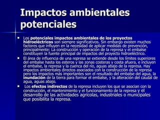 Impactos ambientales potenciales Los  potenciales impactos ambientales de los proyectos hidroeléctricos  son siempre significativos. Sin embargo existen muchos factores que influyen en la necesidad de aplicar medidas de prevención, principalmente: La construcción y operación de la represa y el embalse constituyen la fuente principal de impactos del proyecto hidroeléctrico.  El área de influencia de una represa se extiende desde los límites superiores del embalse hasta los esteros y las zonas costeras y costa afuera, e incluyen el embalse, la represa y la cuenca del río, aguas abajo de la represa. Hay impactos ambientales directos asociados con la construcción de la represa pero los impactos más importantes son el resultado del embalse del agua, la  inundación  de la tierra para formar el embalse, y la alteración del caudal de agua, aguas abajo. Los  efectos indirectos  de la represa incluyen los que se asocian con la construcción, el mantenimiento y el funcionamiento de la represa  y el desarrollo de las actividades agrícolas, industriales o municipales que posibilita la represa.  