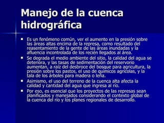 Manejo de la cuenca hidrográfica  Es un fenómeno común, ver el aumento en la presión sobre las áreas altas encima de la represa, como resultado del reasentamiento de la gente de las áreas inundadas y la afluencia incontrolada de los recién llegados al área.  Se degrada el medio ambiente del sitio, la calidad del agua se deteriora, y las tasas de sedimentación del reservorio aumentan, a raíz del desbroce del bosque para agricultura, la presión sobre los pastos, el uso de químicos agrícolas, y la tala de los árboles para madera o leña.  Asimismo, el uso del terreno de la cuenca alta afecta la calidad y cantidad del agua que ingresa al río.  Por eso, es esencial que los proyectos de las represas sean planificados y manejados considerando el contexto global de la cuenca del río y los planes regionales de desarrollo.  