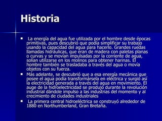 Historia La energía del agua fue utilizada por el hombre desde épocas primitivas, pues descubrió que podía simplificar su trabajo usando la capacidad del agua para hacerlo. Grandes ruedas llamadas hidráulicas, que eran de madera con paletas planas o curvas y se movían impulsadas por la corriente de agua, solían utilizarse en los molinos para obtener harinas. El hombre también se trasladaba a través del agua o movía objetos con su fuerza. Más adelante, se descubrió que a esa energía mecánica que posee el agua podía transformársela en eléctrica y surgió así la electricidad generada a través del agua en movimiento. El auge de la hidroelectricidad se produjo durante la revolución industrial dándole impulso a las industrias del momento y al crecimiento de ciudades industriales  La primera central hidroeléctrica se construyó alrededor de 1880 en Northumberland, Gran Bretaña.  