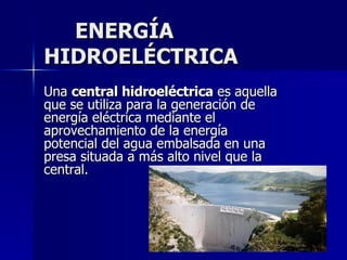ENERGÍA  HIDROELÉCTRICA Una  central hidroeléctrica  es aquella que se utiliza para la generación de energía eléctrica mediante el aprovechamiento de la energía potencial del agua embalsada en una presa situada a más alto nivel que la central.  