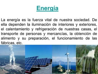 Energía
La energía es la fuerza vital de nuestra sociedad. De
ella dependen la iluminación de interiores y exteriores,
el calentamiento y refrigeración de nuestras casas, el
transporte de personas y mercancías, la obtención de
alimento y su preparación, el funcionamiento de las
fábricas, etc.
 