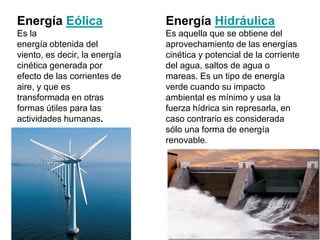 Energía Eólica                 Energía Hidráulica
Es la                          Es aquella que se obtiene del
energía obtenida del           aprovechamiento de las energías
viento, es decir, la energía   cinética y potencial de la corriente
cinética generada por          del agua, saltos de agua o
efecto de las corrientes de    mareas. Es un tipo de energía
aire, y que es                 verde cuando su impacto
transformada en otras          ambiental es mínimo y usa la
formas útiles para las         fuerza hídrica sin represarla, en
actividades humanas.           caso contrario es considerada
                               sólo una forma de energía
                               renovable.
 