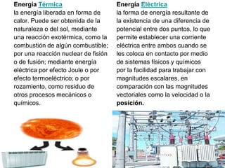 Energía Térmica                      Energía Eléctrica
la energía liberada en forma de      la forma de energía resultante de
calor. Puede ser obtenida de la      la existencia de una diferencia de
naturaleza o del sol, mediante       potencial entre dos puntos, lo que
una reacción exotérmica, como la     permite establecer una corriente
combustión de algún combustible;     eléctrica entre ambos cuando se
por una reacción nuclear de fisión   les coloca en contacto por medio
o de fusión; mediante energía        de sistemas físicos y químicos
eléctrica por efecto Joule o por     por la facilidad para trabajar con
efecto termoeléctrico; o por         magnitudes escalares, en
rozamiento, como residuo de          comparación con las magnitudes
otros procesos mecánicos o           vectoriales como la velocidad o la
químicos.                            posición.
 