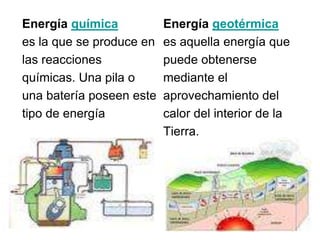 Energía química           Energía geotérmica
es la que se produce en   es aquella energía que
las reacciones            puede obtenerse
químicas. Una pila o      mediante el
una batería poseen este   aprovechamiento del
tipo de energía           calor del interior de la
                          Tierra.
 