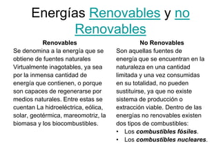 Energías Renovables y no
            Renovables
           Renovables                          No Renovables
Se denomina a la energía que se      Son aquellas fuentes de
obtiene de fuentes naturales         energía que se encuentran en la
Virtualmente inagotables, ya sea     naturaleza en una cantidad
por la inmensa cantidad de           limitada y una vez consumidas
energía que contienen, o porque      en su totalidad, no pueden
son capaces de regenerarse por       sustituirse, ya que no existe
medios naturales. Entre estas se     sistema de producción o
cuentan La hidroeléctrica, eólica,   extracción viable. Dentro de las
solar, geotérmica, mareomotriz, la   energías no renovables existen
biomasa y los biocombustibles.       dos tipos de combustibles:
                                     • Los combustibles fósiles.
                                     • Los combustibles nucleares.
 