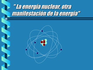 &quot; La energía nuclear, otra manifestación de la energía&quot; 