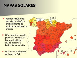 MAPAS SOLARES Aportan  datos que permiten el diseño y emplazamiento de equipos captadores de energía Cifra superior en cada provincia: Energía en Kw. que incide por m2 de superficie horizontal en un año Cifra inferior: número de horas de Sol 