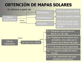 OBTENCIÓN DE MAPAS SOLARES Se obtienen a partir de: Cálculo  experimental Cálculo  matemático Mediante Instrumentos Perioheliómetros Piranómetros Heliógrafos Miden la radiación global Miden la radiación directa Miden la duración de la Insolación (horas reales  de Sol) Q= Q 0  [ a+b ( S/S 0 )] Donde Q = Radiación media diaria en  Kw.*h / m ^  2  * día Mediante Q 0  = Radiación en el exterior de la  atmósfera. (cte. solar por el  coseno de la latitud del lugar) S = nº de horas de Sol registradas a, b = ctes. específicas del lugar  (medida experimental) S 0  = nº máximo posible de horas  de Sol 