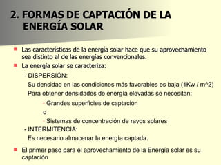 2. FORMAS DE CAPTACIÓN DE LA ENERGÍA SOLAR Las características de la energía solar hace que su aprovechamiento sea distinto al de las energías convencionales. La energía solar se caracteriza: - DISPERSIÓN: Su densidad en las condiciones más favorables es baja (1Kw / m^2) Para obtener densidades de energía elevadas se necesitan: Grandes superficies de captación o Sistemas de concentración de rayos solares - INTERMITENCIA: Es necesario almacenar la energía captada. El primer paso para el aprovechamiento de la Energía solar es su captación 