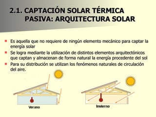 2.1. CAPTACIÓN SOLAR TÉRMICA PASIVA: ARQUITECTURA SOLAR  Es aquella que no requiere de ningún elemento mecánico para captar la energía solar Se logra mediante la utilización de distintos elementos arquitectónicos que captan y almacenan de forma natural la energía procedente del sol Para su distribución se utilizan los fenómenos naturales de circulación del aire. 