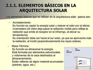 2.1.1. ELEMENTOS BÁSICOS EN LA  ARQUITECTURA SOLAR  Los elementos básicos que se utilizan en la arquitectura solar  pasiva son: -  Masa Térmica:  Su función es almacenar la energía.  Está formada por elementos estructurales  y volúmenes de la casa destinados al  almacenamiento.  Están rellenos de algún material acumulador  (piedras, agua, etc.) Acristalamiento:  Su función es captar la energía solar y retener el calor por el efecto invernadero (el vidrio deja pasar la radiación visible pero refleja la radiación que emite el receptor en el infrarrojo, al elevar su temperatura). Su orientación debe ser hacia el sur solar, ya que se aprovecha más la radiación, al incidir perpendicularmente los rayos solares. 