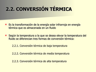 2.2. CONVERSIÓN TÉRMICA Es la transformación de la energía solar infrarroja en energía térmica que es almacenada en un fluido Según la temperatura a la que se desea elevar la temperatura del fluido se diferencian tres formas de conversión térmica: 2.2.1. Conversión térmica de baja temperatura 2.2.2. Conversión térmica de media temperatura  2.2.3. Conversión térmica de alta temperatura 