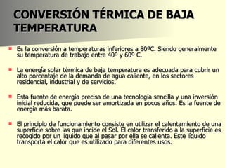 CONVERSIÓN TÉRMICA DE BAJA TEMPERATURA Es la conversión a temperaturas inferiores a 80ºC. Siendo generalmente su temperatura de trabajo entre 40º y 60º C.  La energía solar térmica de baja temperatura es adecuada para cubrir un alto porcentaje de la demanda de agua caliente, en los sectores residencial, industrial y de servicios.  Esta fuente de energía precisa de una tecnología sencilla y una inversión inicial reducida, que puede ser amortizada en pocos años. Es la fuente de energía más barata.  El principio de funcionamiento consiste en utilizar el calentamiento de una superficie sobre las que incide el Sol. El calor transferido a la superficie es recogido por un líquido que al pasar por ella se calienta. Este líquido transporta el calor que es utilizado para diferentes usos.  