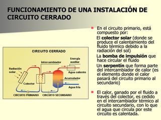 FUNCIONAMIENTO DE UNA INSTALACIÓN DE CIRCUITO CERRADO En el circuito primario, está compuesto por: El  colector solar  (donde se produce el calentamiento del fluido térmico debido a la radiación del sol)  La  bomba de impulsión  que hace circular el fluido Un  serpentín  que forma parte del intercambiador de calor (es el elemento donde el calor pasará del circuito primario al secundario)  El calor, ganado por el fluido a través del colector, es cedido en el intercambiador térmico al circuito secundario, con lo que el agua que circula por este circuito es calentada.  