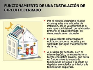 FUNCIONAMIENTO DE UNA INSTALACIÓN DE CIRCUITO CERRADO Por el circuito secundario el agua circula gracias a una bomba de impulsión, así se va absorbiendo el calor que suministrado por el circuito primario, el agua calentado  es almacenado en un depósito.  El agua caliente almacenada es utilizada cuando se necesita y es sustituida por agua fría procedente de la red.  A la salida del depósito, o en el mismo depósito, se encuentra una fuente energética auxiliar, que entra en funcionamiento cuando la temperatura del agua a la salida del depósito acumulador es inferior a la temperatura requerida.  
