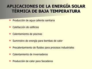 APLICACIONES DE LA ENERGÍA SOLAR TÉRMICA DE BAJA TEMPERATURA Producción de agua caliente sanitaria Calefacción de edificios Calentamiento de piscinas  Suministro de energía para bombas de calor  Precalentamiento de fluidos para procesos industriales  Calentamiento de invernaderos  Producción de calor para Secaderos    