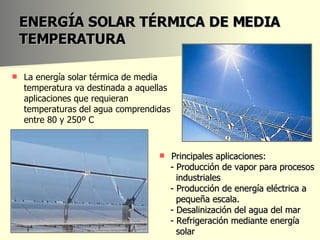 ENERGÍA SOLAR TÉRMICA DE MEDIA TEMPERATURA Principales aplicaciones: - Producción de vapor para procesos industriales - Producción de energía eléctrica a pequeña escala. - Desalinización del agua del mar - Refrigeración mediante energía  solar La energía solar térmica de media temperatura va destinada a aquellas aplicaciones que requieran temperaturas del agua comprendidas entre 80 y 250º C  
