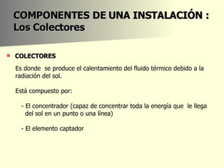 COLECTORES  COMPONENTES DE UNA INSTALACIÓN : Los Colectores Es donde  se produce el calentamiento del fluido térmico debido a la  radiación del sol.  Está compuesto por: - El concentrador (capaz de concentrar toda la energía que  le llega  del sol en un punto o una línea)  - El elemento captador  